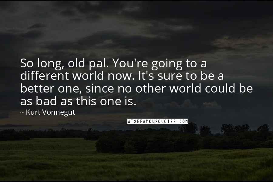 Kurt Vonnegut Quotes: So long, old pal. You're going to a different world now. It's sure to be a better one, since no other world could be as bad as this one is.