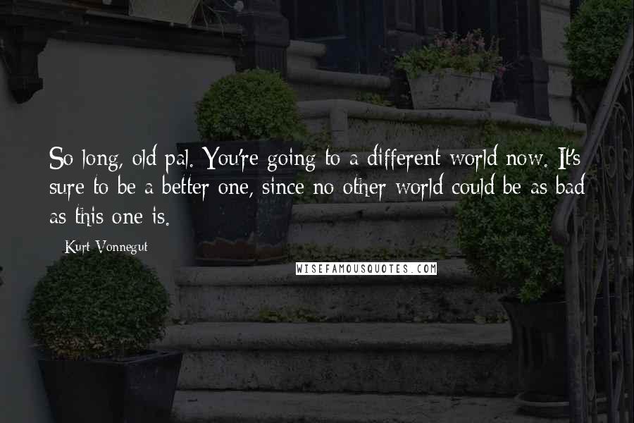 Kurt Vonnegut Quotes: So long, old pal. You're going to a different world now. It's sure to be a better one, since no other world could be as bad as this one is.