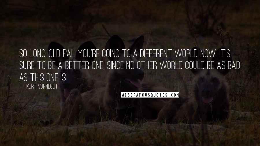 Kurt Vonnegut Quotes: So long, old pal. You're going to a different world now. It's sure to be a better one, since no other world could be as bad as this one is.