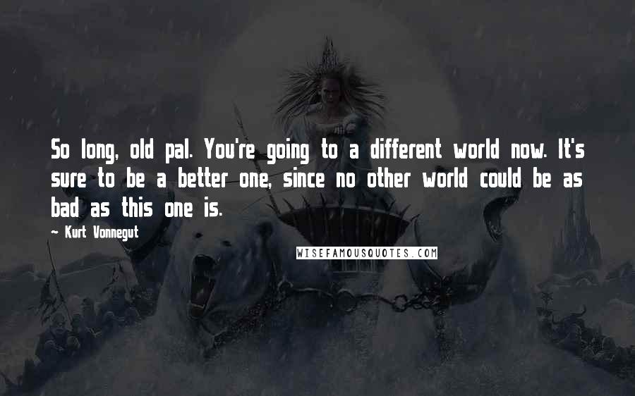 Kurt Vonnegut Quotes: So long, old pal. You're going to a different world now. It's sure to be a better one, since no other world could be as bad as this one is.