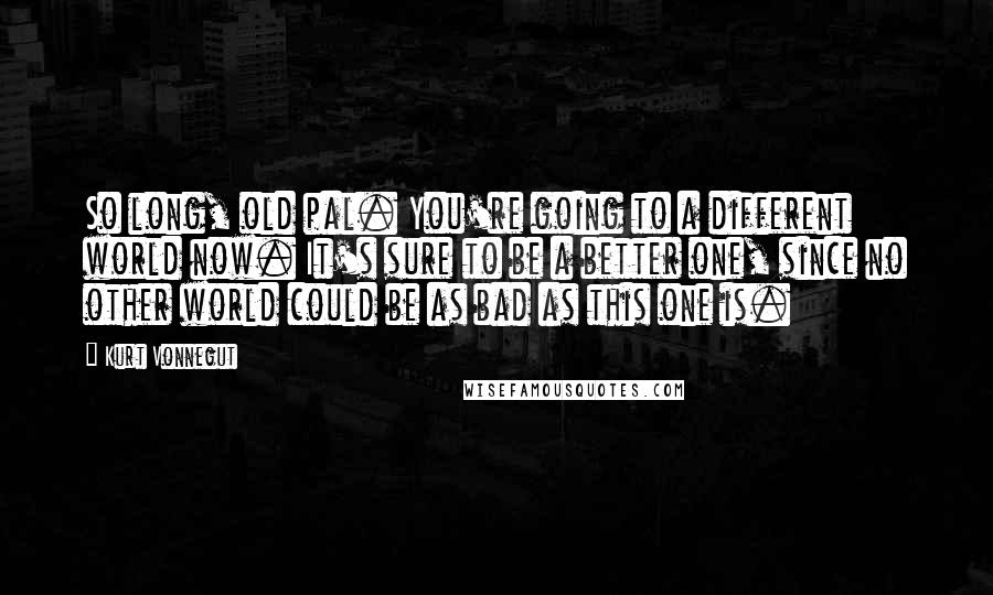Kurt Vonnegut Quotes: So long, old pal. You're going to a different world now. It's sure to be a better one, since no other world could be as bad as this one is.