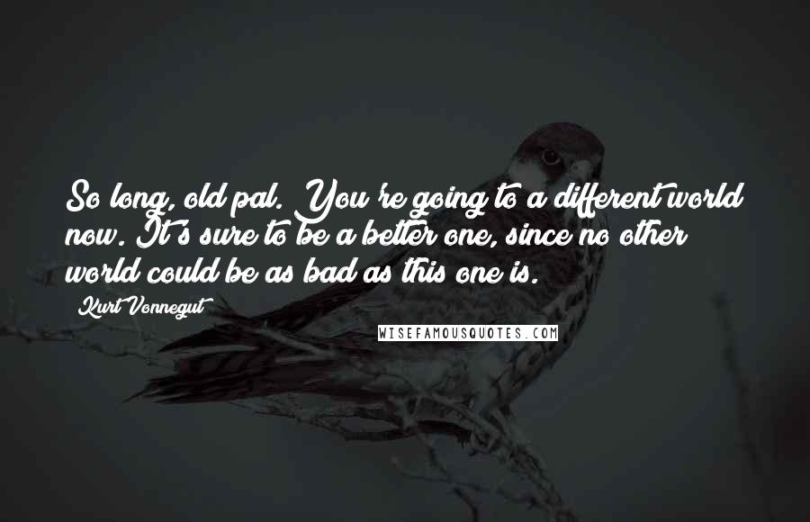 Kurt Vonnegut Quotes: So long, old pal. You're going to a different world now. It's sure to be a better one, since no other world could be as bad as this one is.