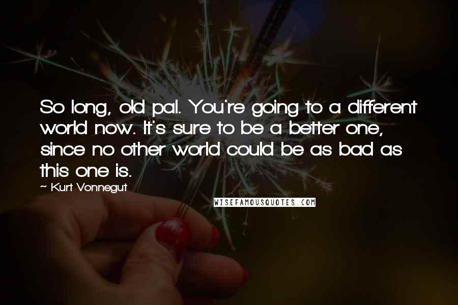 Kurt Vonnegut Quotes: So long, old pal. You're going to a different world now. It's sure to be a better one, since no other world could be as bad as this one is.