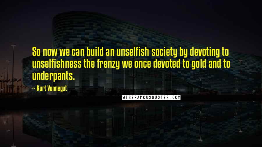 Kurt Vonnegut Quotes: So now we can build an unselfish society by devoting to unselfishness the frenzy we once devoted to gold and to underpants.