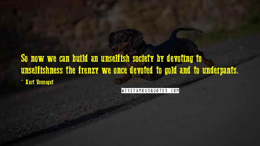 Kurt Vonnegut Quotes: So now we can build an unselfish society by devoting to unselfishness the frenzy we once devoted to gold and to underpants.