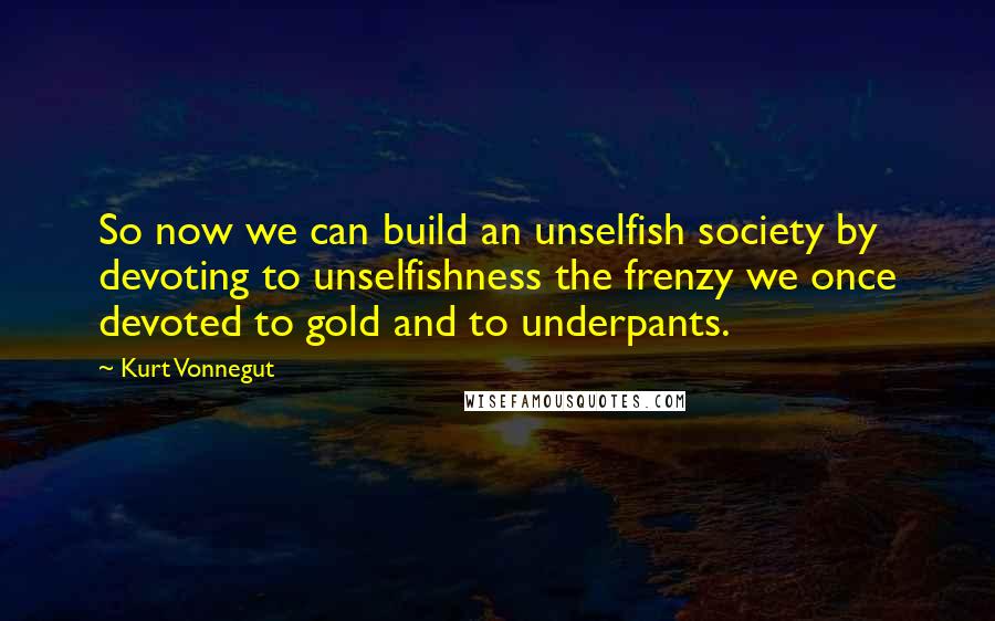 Kurt Vonnegut Quotes: So now we can build an unselfish society by devoting to unselfishness the frenzy we once devoted to gold and to underpants.