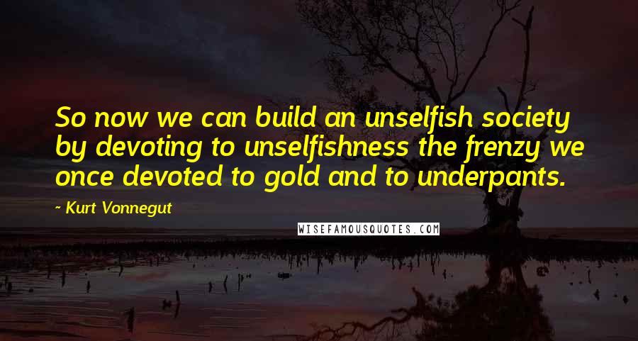 Kurt Vonnegut Quotes: So now we can build an unselfish society by devoting to unselfishness the frenzy we once devoted to gold and to underpants.