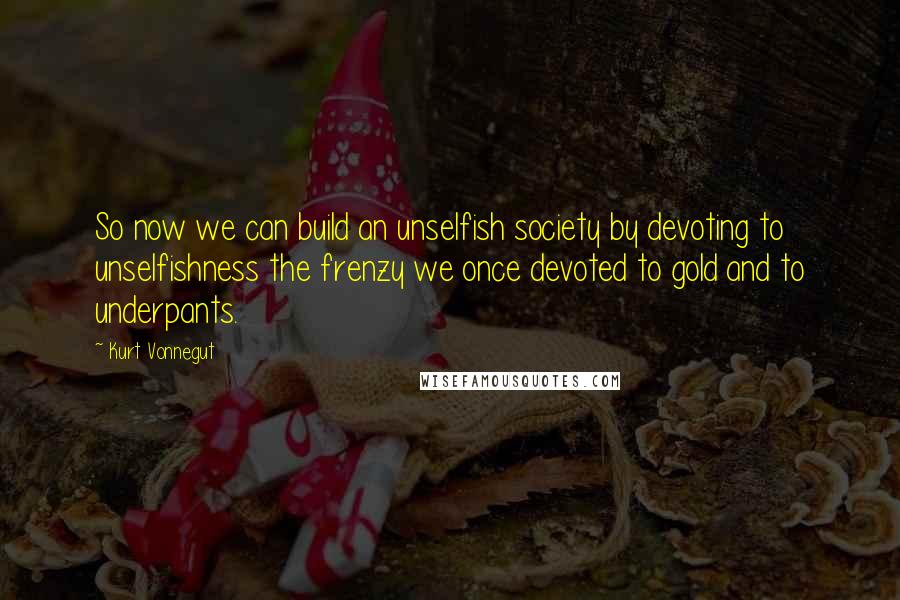 Kurt Vonnegut Quotes: So now we can build an unselfish society by devoting to unselfishness the frenzy we once devoted to gold and to underpants.