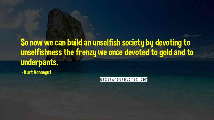 Kurt Vonnegut Quotes: So now we can build an unselfish society by devoting to unselfishness the frenzy we once devoted to gold and to underpants.