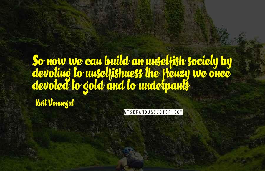 Kurt Vonnegut Quotes: So now we can build an unselfish society by devoting to unselfishness the frenzy we once devoted to gold and to underpants.