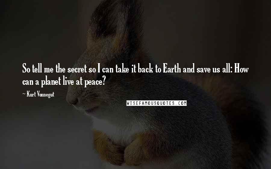 Kurt Vonnegut Quotes: So tell me the secret so I can take it back to Earth and save us all: How can a planet live at peace?