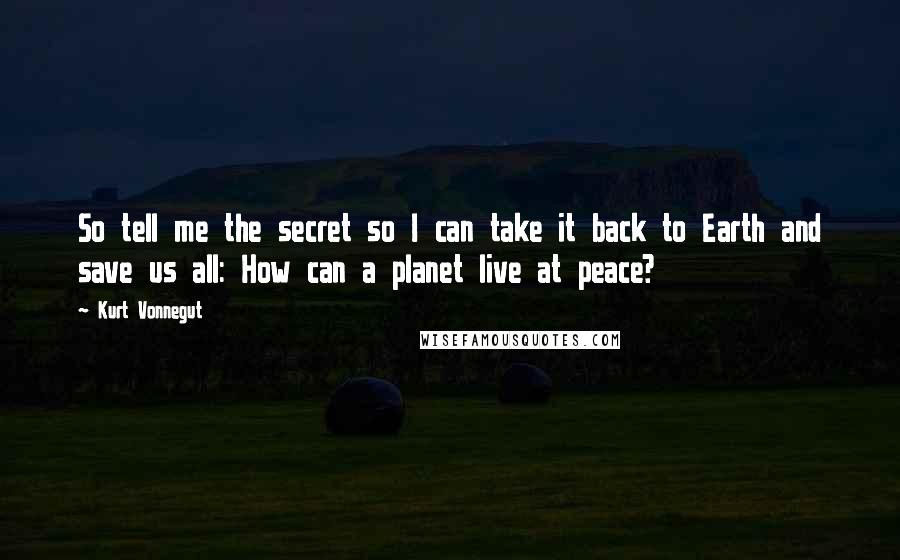 Kurt Vonnegut Quotes: So tell me the secret so I can take it back to Earth and save us all: How can a planet live at peace?