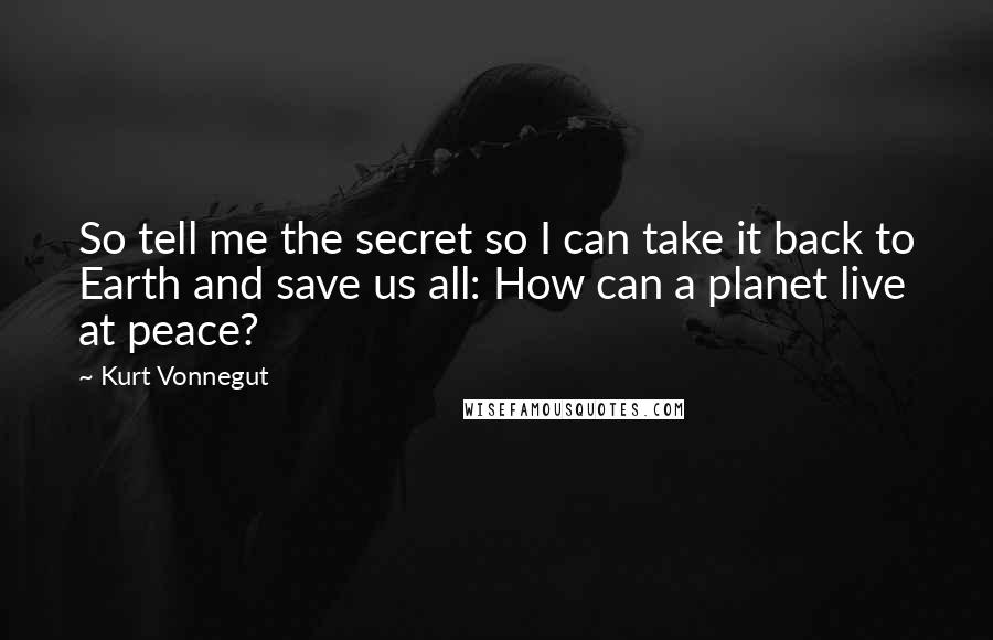 Kurt Vonnegut Quotes: So tell me the secret so I can take it back to Earth and save us all: How can a planet live at peace?