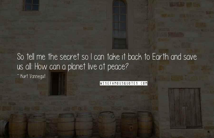 Kurt Vonnegut Quotes: So tell me the secret so I can take it back to Earth and save us all: How can a planet live at peace?