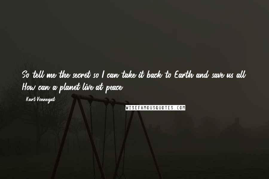 Kurt Vonnegut Quotes: So tell me the secret so I can take it back to Earth and save us all: How can a planet live at peace?