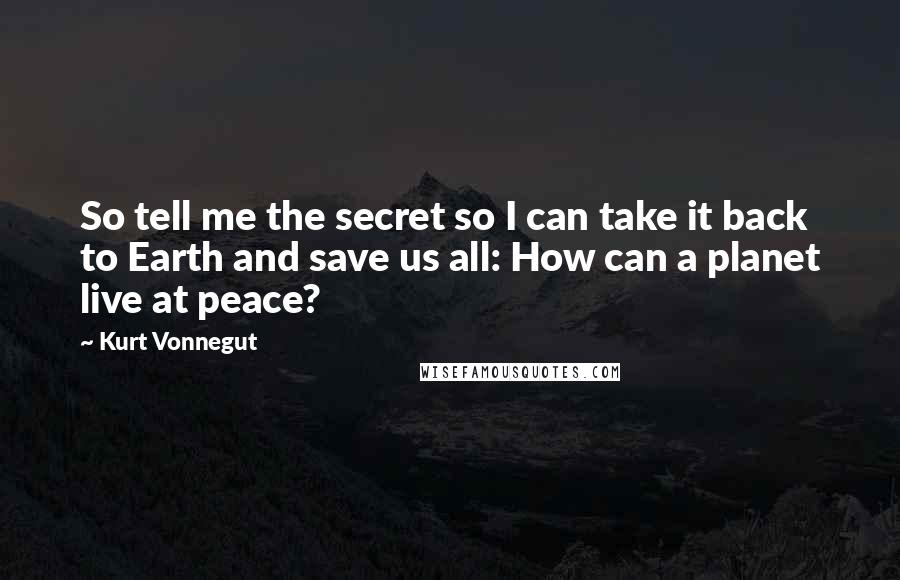 Kurt Vonnegut Quotes: So tell me the secret so I can take it back to Earth and save us all: How can a planet live at peace?