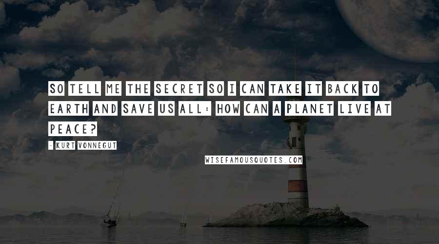 Kurt Vonnegut Quotes: So tell me the secret so I can take it back to Earth and save us all: How can a planet live at peace?