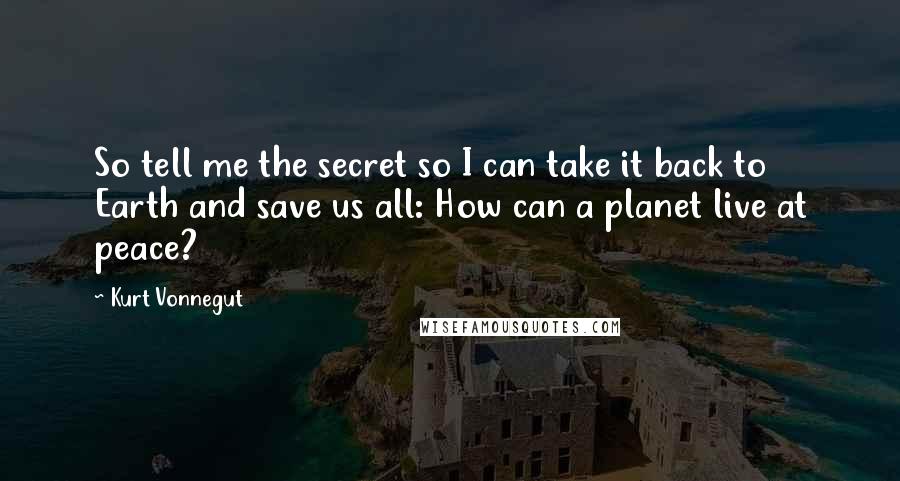 Kurt Vonnegut Quotes: So tell me the secret so I can take it back to Earth and save us all: How can a planet live at peace?