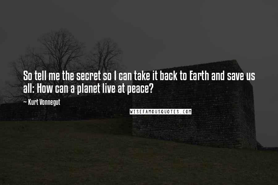 Kurt Vonnegut Quotes: So tell me the secret so I can take it back to Earth and save us all: How can a planet live at peace?