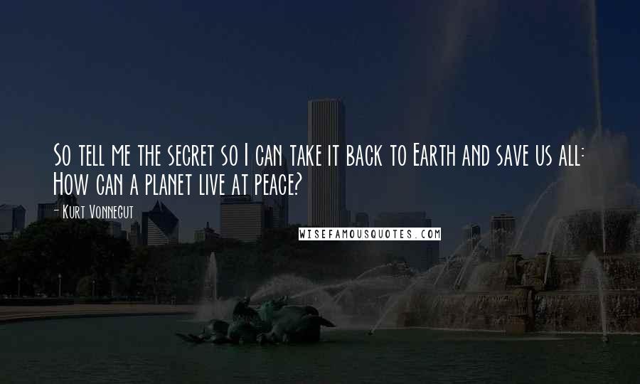 Kurt Vonnegut Quotes: So tell me the secret so I can take it back to Earth and save us all: How can a planet live at peace?