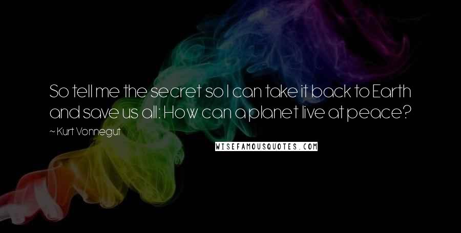 Kurt Vonnegut Quotes: So tell me the secret so I can take it back to Earth and save us all: How can a planet live at peace?