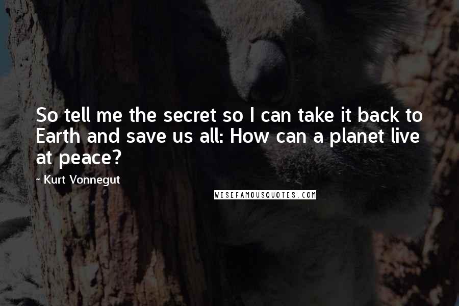 Kurt Vonnegut Quotes: So tell me the secret so I can take it back to Earth and save us all: How can a planet live at peace?