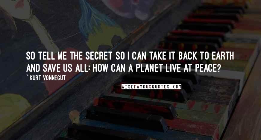 Kurt Vonnegut Quotes: So tell me the secret so I can take it back to Earth and save us all: How can a planet live at peace?