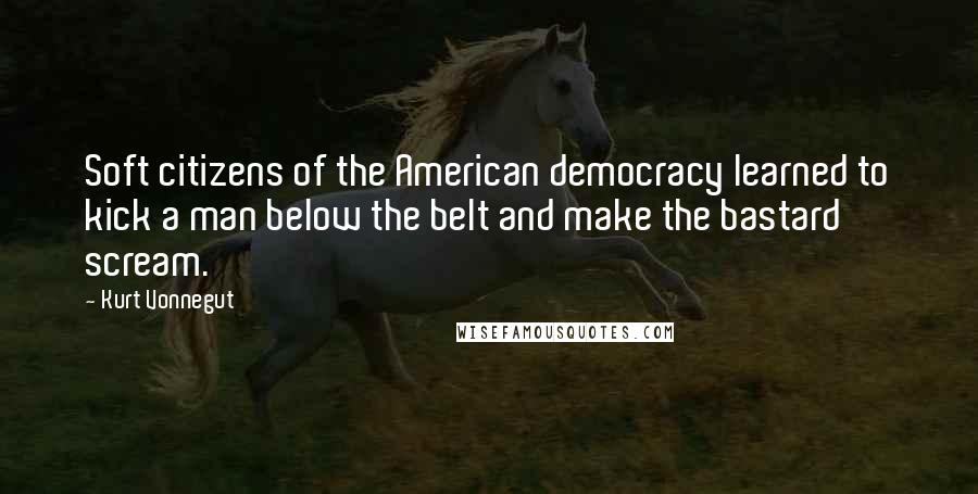 Kurt Vonnegut Quotes: Soft citizens of the American democracy learned to kick a man below the belt and make the bastard scream.