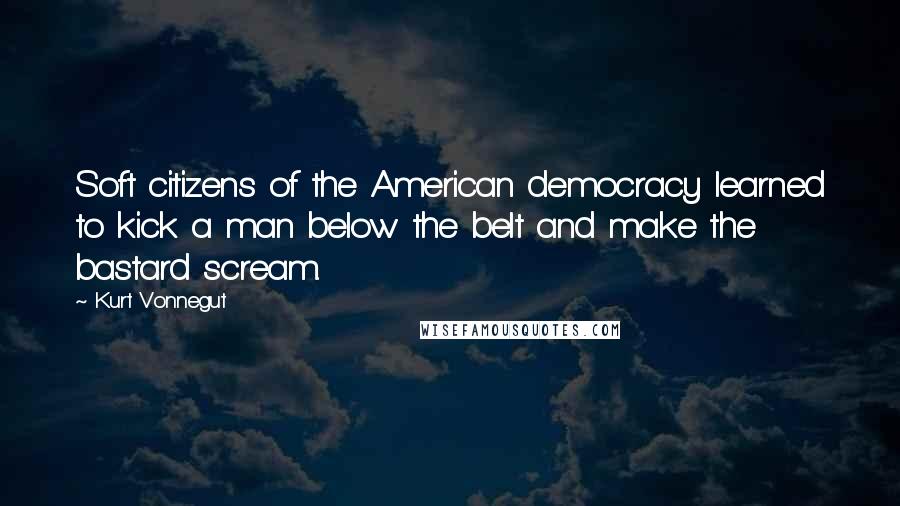 Kurt Vonnegut Quotes: Soft citizens of the American democracy learned to kick a man below the belt and make the bastard scream.