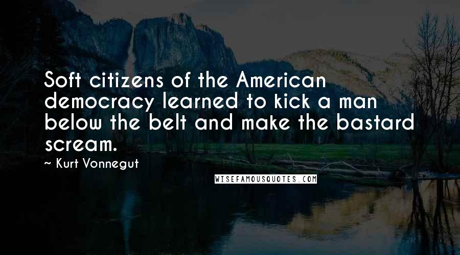 Kurt Vonnegut Quotes: Soft citizens of the American democracy learned to kick a man below the belt and make the bastard scream.