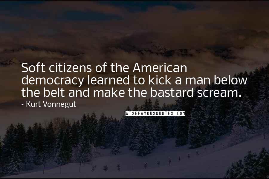 Kurt Vonnegut Quotes: Soft citizens of the American democracy learned to kick a man below the belt and make the bastard scream.