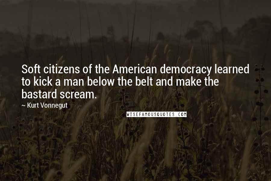 Kurt Vonnegut Quotes: Soft citizens of the American democracy learned to kick a man below the belt and make the bastard scream.