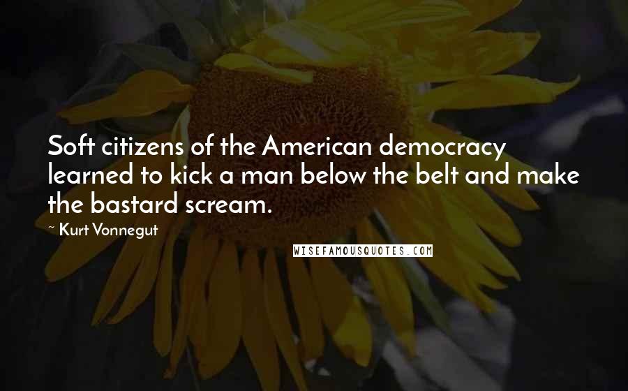 Kurt Vonnegut Quotes: Soft citizens of the American democracy learned to kick a man below the belt and make the bastard scream.