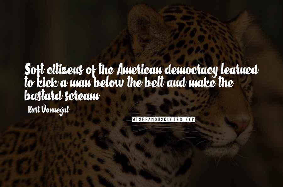 Kurt Vonnegut Quotes: Soft citizens of the American democracy learned to kick a man below the belt and make the bastard scream.