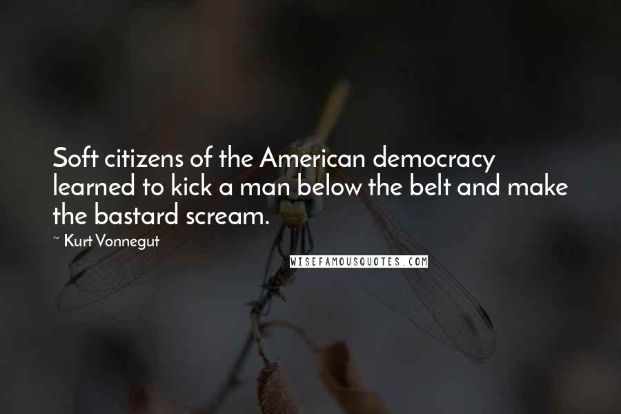 Kurt Vonnegut Quotes: Soft citizens of the American democracy learned to kick a man below the belt and make the bastard scream.