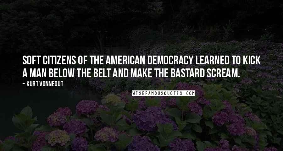 Kurt Vonnegut Quotes: Soft citizens of the American democracy learned to kick a man below the belt and make the bastard scream.