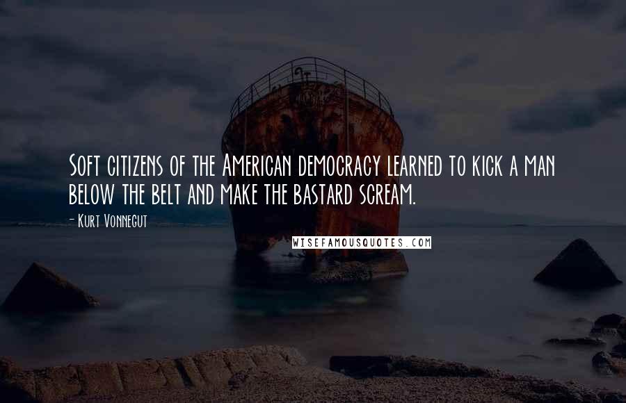 Kurt Vonnegut Quotes: Soft citizens of the American democracy learned to kick a man below the belt and make the bastard scream.