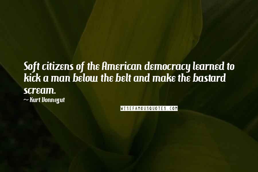 Kurt Vonnegut Quotes: Soft citizens of the American democracy learned to kick a man below the belt and make the bastard scream.
