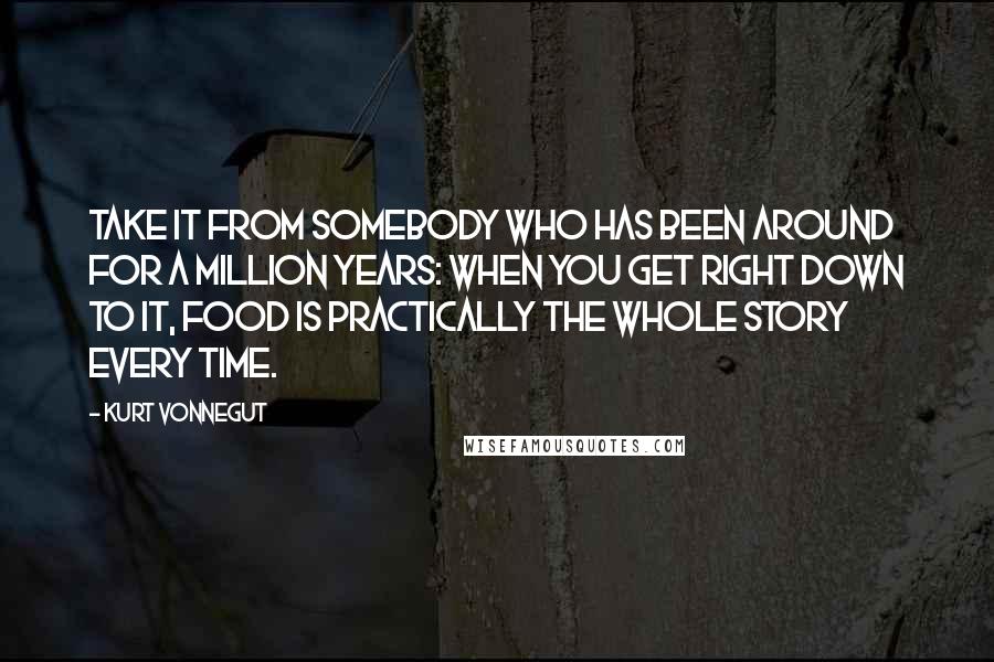 Kurt Vonnegut Quotes: Take it from somebody who has been around for a million years: When you get right down to it, food is practically the whole story every time.