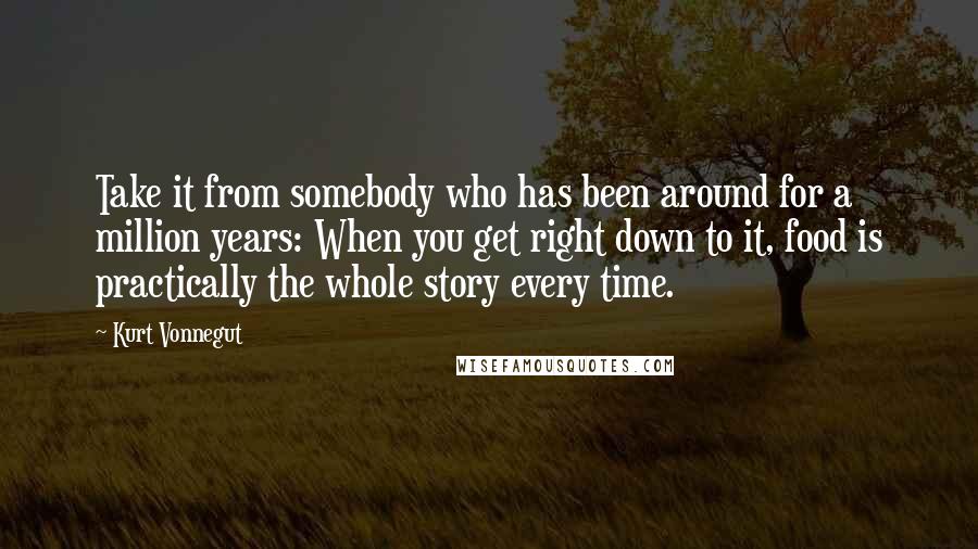 Kurt Vonnegut Quotes: Take it from somebody who has been around for a million years: When you get right down to it, food is practically the whole story every time.