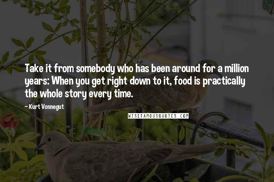 Kurt Vonnegut Quotes: Take it from somebody who has been around for a million years: When you get right down to it, food is practically the whole story every time.