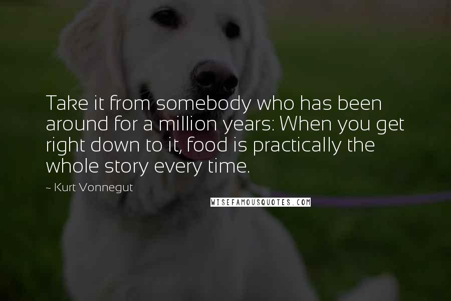 Kurt Vonnegut Quotes: Take it from somebody who has been around for a million years: When you get right down to it, food is practically the whole story every time.