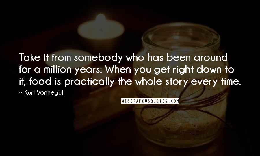 Kurt Vonnegut Quotes: Take it from somebody who has been around for a million years: When you get right down to it, food is practically the whole story every time.