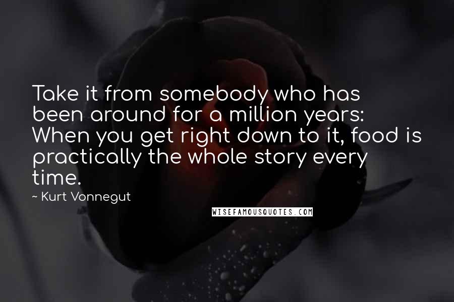 Kurt Vonnegut Quotes: Take it from somebody who has been around for a million years: When you get right down to it, food is practically the whole story every time.