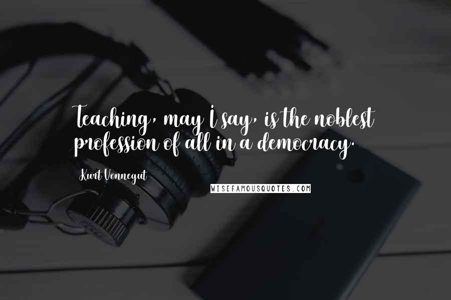 Kurt Vonnegut Quotes: Teaching, may I say, is the noblest profession of all in a democracy.