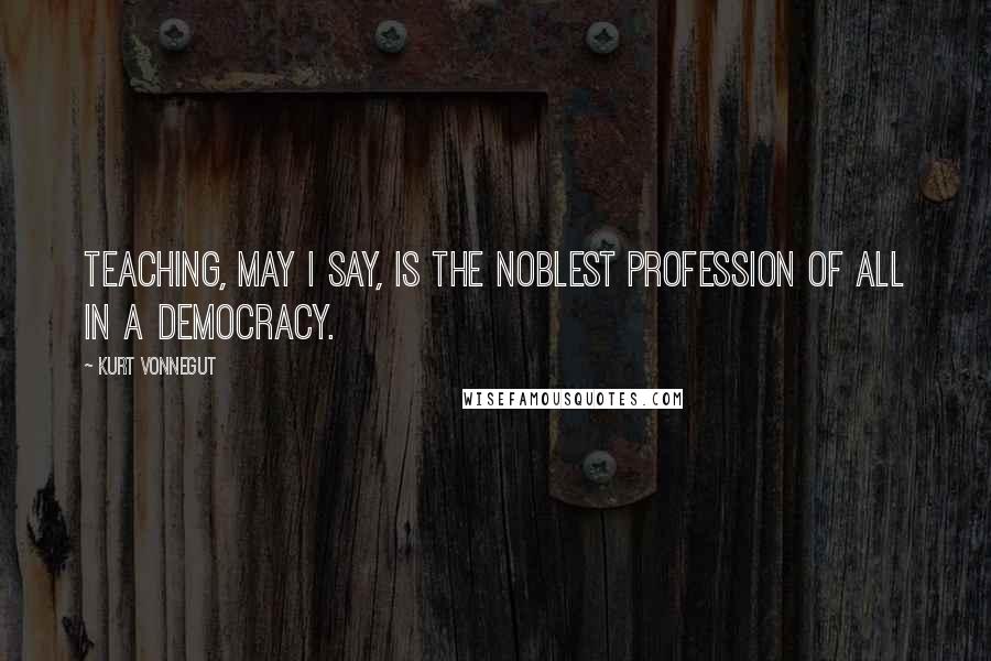 Kurt Vonnegut Quotes: Teaching, may I say, is the noblest profession of all in a democracy.