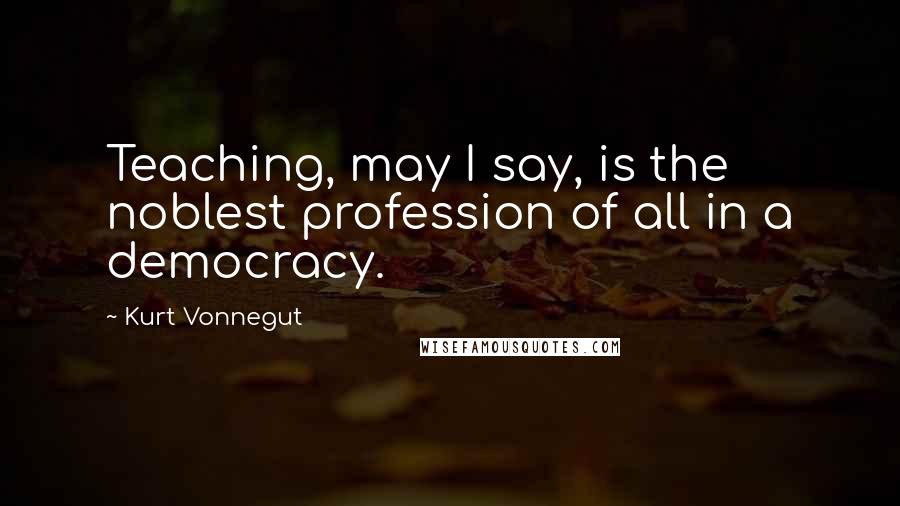 Kurt Vonnegut Quotes: Teaching, may I say, is the noblest profession of all in a democracy.