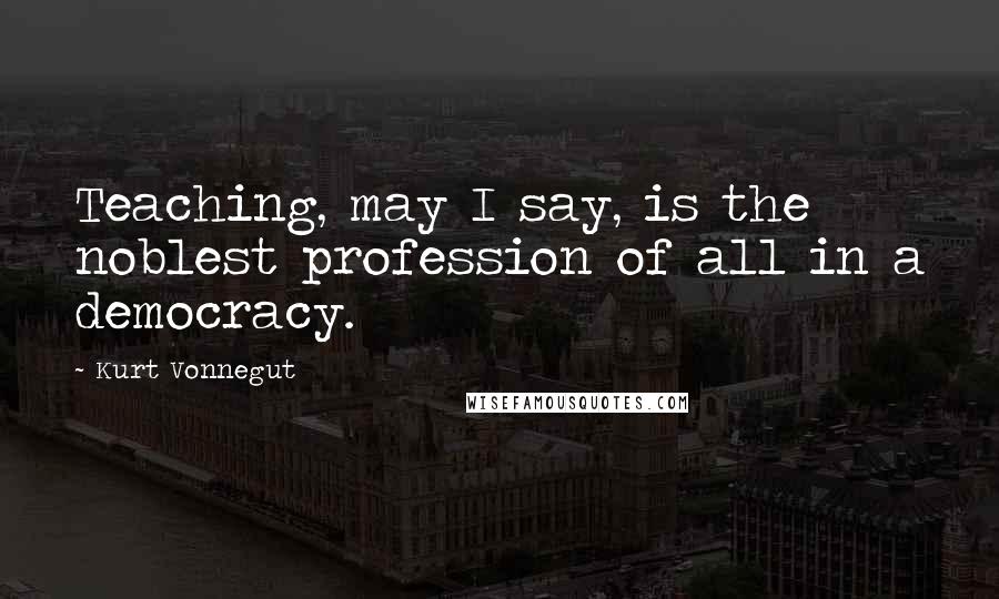 Kurt Vonnegut Quotes: Teaching, may I say, is the noblest profession of all in a democracy.