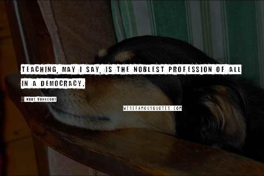 Kurt Vonnegut Quotes: Teaching, may I say, is the noblest profession of all in a democracy.