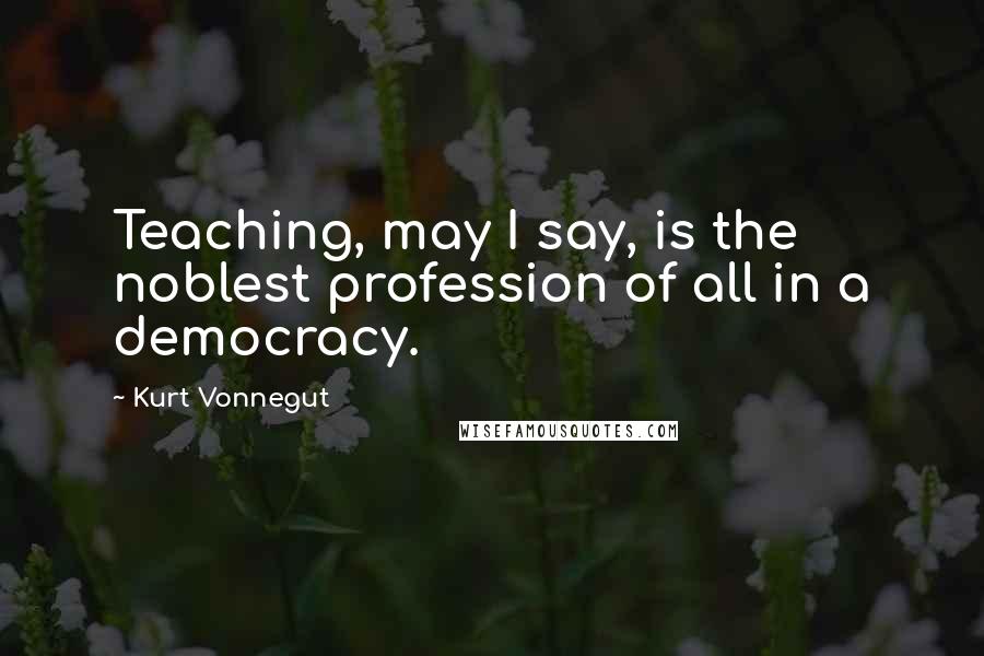 Kurt Vonnegut Quotes: Teaching, may I say, is the noblest profession of all in a democracy.